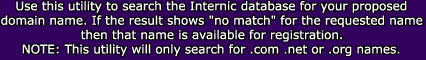 Use this utility to search the Internic database for your proposed

domain name. If the result shows "no match" for the requested name

then that name is available for registration.

NOTE: This utility will only search for .com .net or .org names.